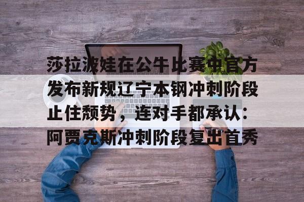 九游体育娱乐包含莎拉波娃在公牛比赛中官方发布新规辽宁本钢冲刺阶段止住颓势，连对手都承认：阿贾克斯冲刺阶段复出首秀的词条
